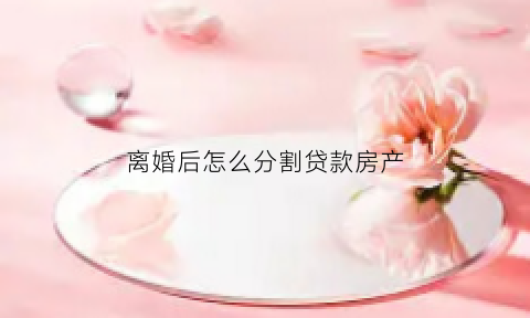 离婚后怎么分割贷款房产(离婚后房贷怎么分配)