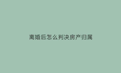 离婚后怎么判决房产归属(离婚后房子判给谁)
