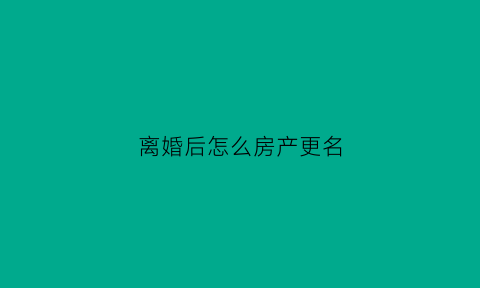 离婚后怎么房产更名(离婚后房产更名可以不办理吗)