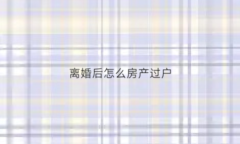 离婚后怎么房产过户(离婚后房产过户给孩子需要交税吗)
