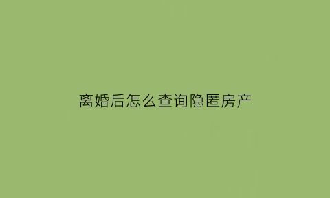 离婚后怎么查询隐匿房产(离婚怎样调查对方房产)
