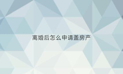 离婚后怎么申请盖房产(离婚后建房申请书怎么写)