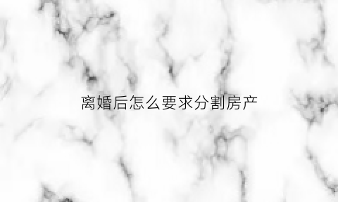离婚后怎么要求分割房产(离婚了如何分配房产)