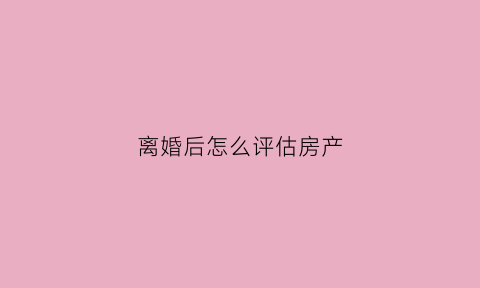离婚后怎么评估房产(离婚房产评估后多久判决)