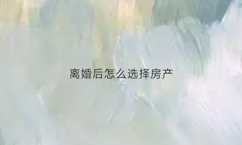 离婚后怎么选择房产(离婚了怎么买房子)