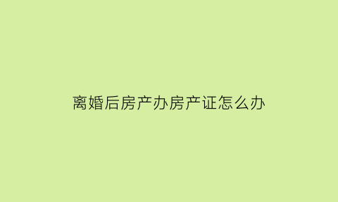 离婚后房产办房产证怎么办(离婚以后房产证如何办理)