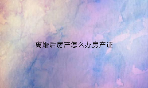 离婚后房产怎么办房产证(离婚后房产怎么办房产证手续)