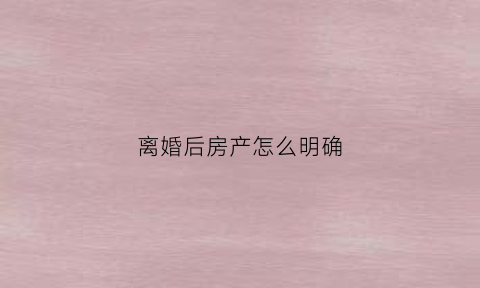 离婚后房产怎么明确(离婚了房产怎么分配财产)