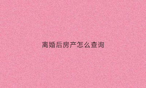 离婚后房产怎么查询(离婚后财产怎么查)