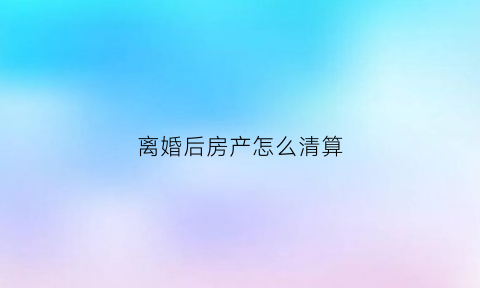 离婚后房产怎么清算(离婚后房产怎么处理)