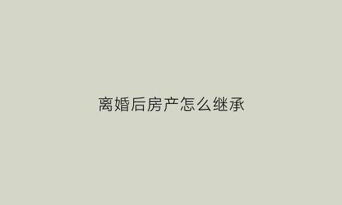 离婚后房产怎么继承