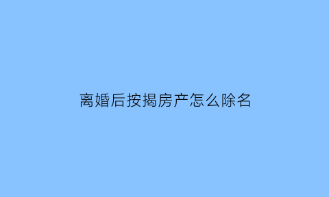 离婚后按揭房产怎么除名(离婚了按揭房怎么除名)