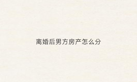 离婚后男方房产怎么分(离婚后男方房产怎么分)