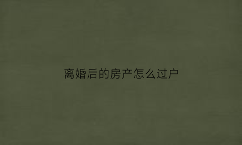 离婚后的房产怎么过户(离婚后房产怎么过户给一个人本人可以不去吗)