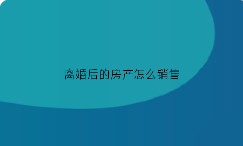 离婚后的房产怎么销售(离婚后房子怎么卖需要什么手续)