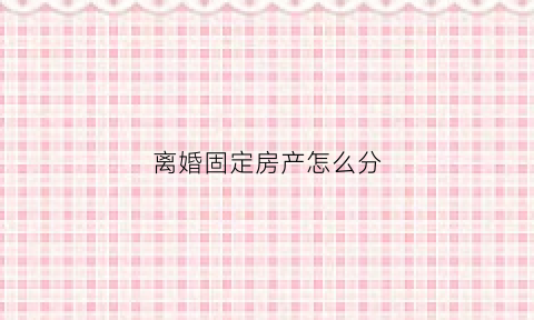 离婚固定房产怎么分(离婚房产如何划分)