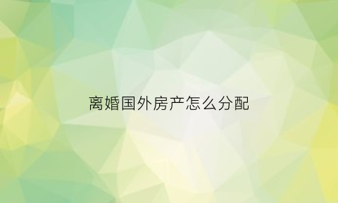 离婚国外房产怎么分配(离婚国外的房产如何分割)