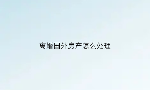 离婚国外房产怎么处理(离婚后海外房产如何分配)