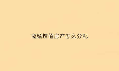 离婚增值房产怎么分配(离婚房产增值)