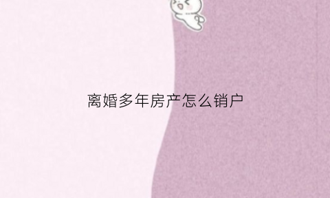 离婚多年房产怎么销户(离婚多年房产证怎么去掉对方名字)