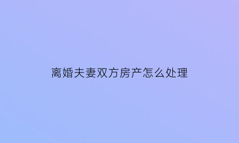 离婚夫妻双方房产怎么处理(离婚夫妻双方房产怎么处理的)