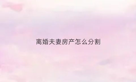 离婚夫妻房产怎么分割(离婚夫妻房产分割的概念)