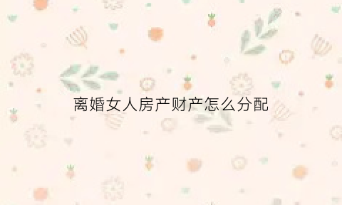 离婚女人房产财产怎么分配(离婚女人有房子)