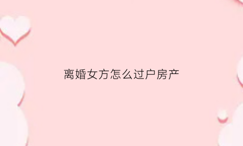 离婚女方怎么过户房产(离婚房产给女方怎么过户)