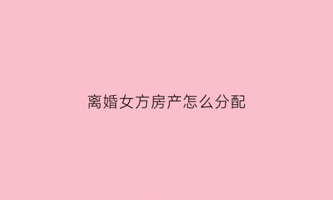 离婚女方房产怎么分配(离婚女方房产怎么分配比较合理)