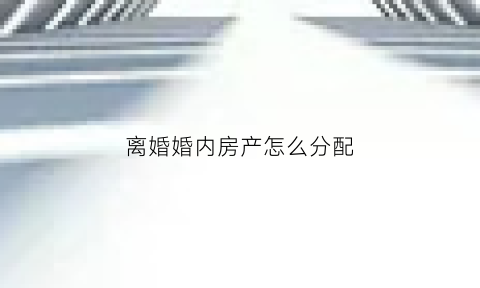 离婚婚内房产怎么分配(婚内房产离婚后怎么卖)