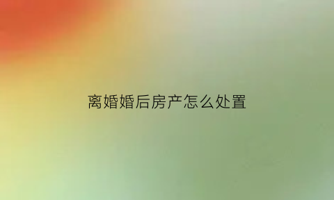 离婚婚后房产怎么处置(离婚后的房产如何处理)