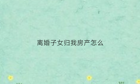 离婚子女归我房产怎么(离婚子女归我房产怎么过户)