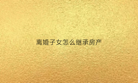 离婚子女怎么继承房产(离婚子女继承房产税怎么算)