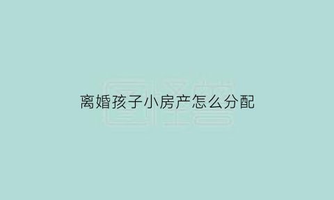 离婚孩子小房产怎么分配(如果离婚孩子房子怎么判)
