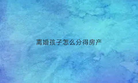 离婚孩子怎么分得房产(离婚孩子归谁房产归谁吗)