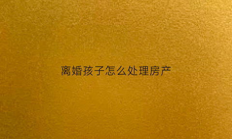 离婚孩子怎么处理房产(离婚小孩房产怎么分配)