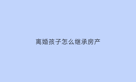 离婚孩子怎么继承房产(离婚孩子遗产继承)