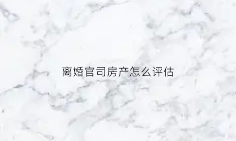 离婚官司房产怎么评估(离婚官司房产怎么评估的)