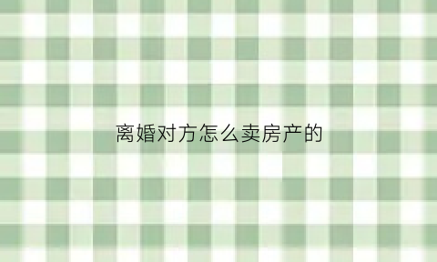 离婚对方怎么卖房产的(离婚怎么卖房子需要什么手续)
