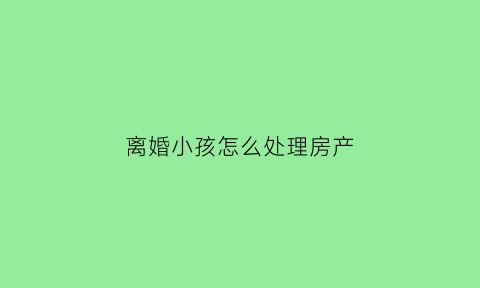 离婚小孩怎么处理房产(离婚孩子的房子怎么判)