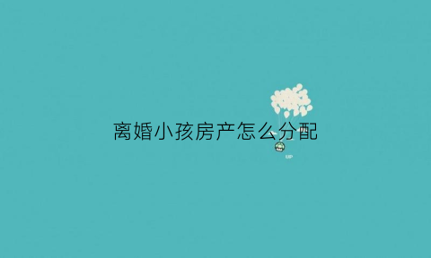 离婚小孩房产怎么分配(离婚孩子的房子怎么判)