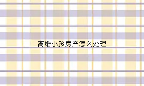 离婚小孩房产怎么处理(离婚后孩子房子归谁)