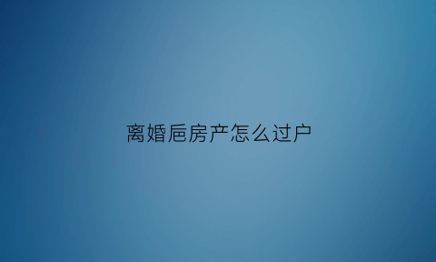离婚巵房产怎么过户(离婚房产怎么过户给孩子)