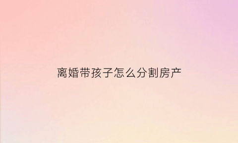 离婚带孩子怎么分割房产(离婚带小孩)