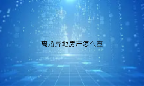 离婚异地房产怎么查(离婚房产在外地应该哪里起诉)