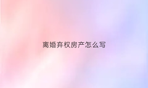 离婚弃权房产怎么写(离婚放弃产权)