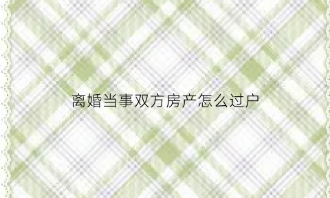 离婚当事双方房产怎么过户(如果双方离婚房子过户需要什么材料)