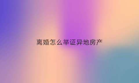 离婚怎么举证异地房产(离婚房产在外地应该哪里起诉)