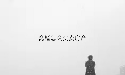 离婚怎么买卖房产(离婚房产如何卖)