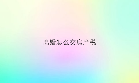 离婚怎么交房产税(离婚房产交易税)